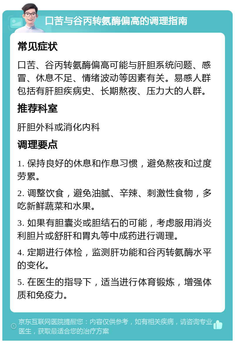 口苦与谷丙转氨酶偏高的调理指南 常见症状 口苦、谷丙转氨酶偏高可能与肝胆系统问题、感冒、休息不足、情绪波动等因素有关。易感人群包括有肝胆疾病史、长期熬夜、压力大的人群。 推荐科室 肝胆外科或消化内科 调理要点 1. 保持良好的休息和作息习惯，避免熬夜和过度劳累。 2. 调整饮食，避免油腻、辛辣、刺激性食物，多吃新鲜蔬菜和水果。 3. 如果有胆囊炎或胆结石的可能，考虑服用消炎利胆片或舒肝和胃丸等中成药进行调理。 4. 定期进行体检，监测肝功能和谷丙转氨酶水平的变化。 5. 在医生的指导下，适当进行体育锻炼，增强体质和免疫力。