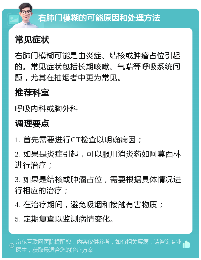 右肺门模糊的可能原因和处理方法 常见症状 右肺门模糊可能是由炎症、结核或肿瘤占位引起的。常见症状包括长期咳嗽、气喘等呼吸系统问题，尤其在抽烟者中更为常见。 推荐科室 呼吸内科或胸外科 调理要点 1. 首先需要进行CT检查以明确病因； 2. 如果是炎症引起，可以服用消炎药如阿莫西林进行治疗； 3. 如果是结核或肿瘤占位，需要根据具体情况进行相应的治疗； 4. 在治疗期间，避免吸烟和接触有害物质； 5. 定期复查以监测病情变化。