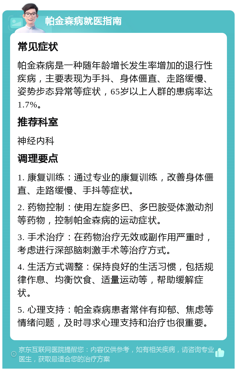 帕金森病就医指南 常见症状 帕金森病是一种随年龄增长发生率增加的退行性疾病，主要表现为手抖、身体僵直、走路缓慢、姿势步态异常等症状，65岁以上人群的患病率达1.7%。 推荐科室 神经内科 调理要点 1. 康复训练：通过专业的康复训练，改善身体僵直、走路缓慢、手抖等症状。 2. 药物控制：使用左旋多巴、多巴胺受体激动剂等药物，控制帕金森病的运动症状。 3. 手术治疗：在药物治疗无效或副作用严重时，考虑进行深部脑刺激手术等治疗方式。 4. 生活方式调整：保持良好的生活习惯，包括规律作息、均衡饮食、适量运动等，帮助缓解症状。 5. 心理支持：帕金森病患者常伴有抑郁、焦虑等情绪问题，及时寻求心理支持和治疗也很重要。