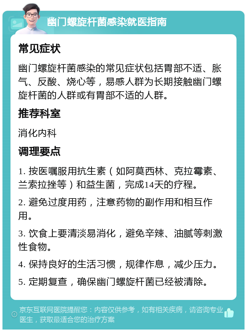 幽门螺旋杆菌感染就医指南 常见症状 幽门螺旋杆菌感染的常见症状包括胃部不适、胀气、反酸、烧心等，易感人群为长期接触幽门螺旋杆菌的人群或有胃部不适的人群。 推荐科室 消化内科 调理要点 1. 按医嘱服用抗生素（如阿莫西林、克拉霉素、兰索拉挫等）和益生菌，完成14天的疗程。 2. 避免过度用药，注意药物的副作用和相互作用。 3. 饮食上要清淡易消化，避免辛辣、油腻等刺激性食物。 4. 保持良好的生活习惯，规律作息，减少压力。 5. 定期复查，确保幽门螺旋杆菌已经被清除。