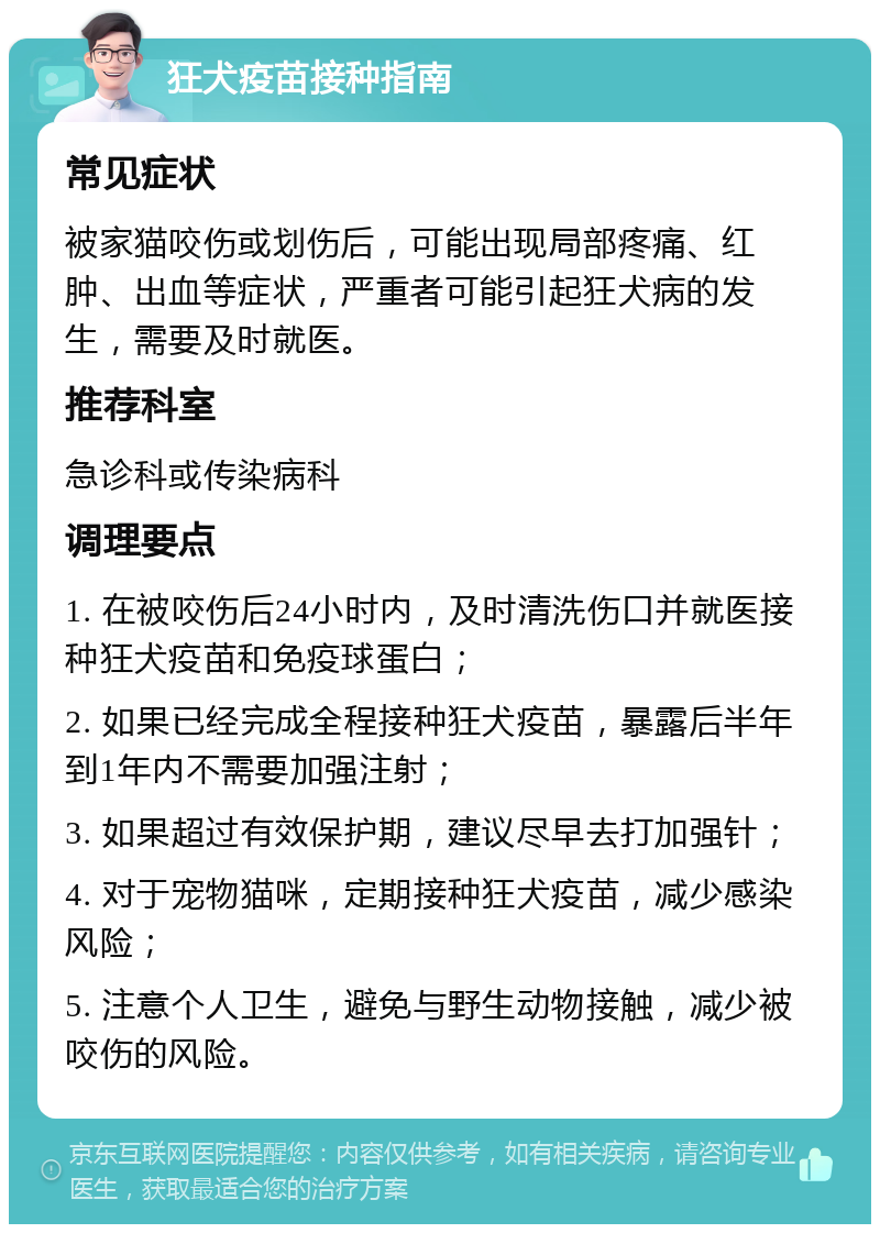 狂犬疫苗接种指南 常见症状 被家猫咬伤或划伤后，可能出现局部疼痛、红肿、出血等症状，严重者可能引起狂犬病的发生，需要及时就医。 推荐科室 急诊科或传染病科 调理要点 1. 在被咬伤后24小时内，及时清洗伤口并就医接种狂犬疫苗和免疫球蛋白； 2. 如果已经完成全程接种狂犬疫苗，暴露后半年到1年内不需要加强注射； 3. 如果超过有效保护期，建议尽早去打加强针； 4. 对于宠物猫咪，定期接种狂犬疫苗，减少感染风险； 5. 注意个人卫生，避免与野生动物接触，减少被咬伤的风险。