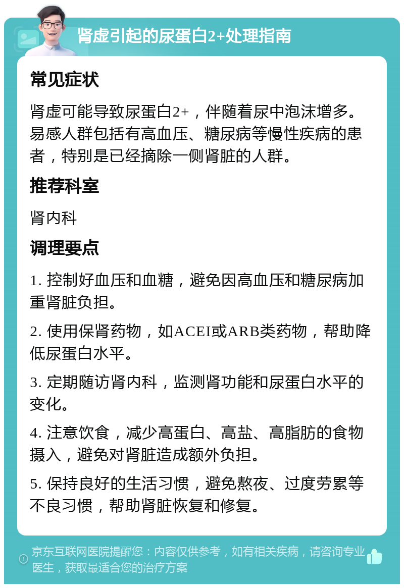 肾虚引起的尿蛋白2+处理指南 常见症状 肾虚可能导致尿蛋白2+，伴随着尿中泡沫增多。易感人群包括有高血压、糖尿病等慢性疾病的患者，特别是已经摘除一侧肾脏的人群。 推荐科室 肾内科 调理要点 1. 控制好血压和血糖，避免因高血压和糖尿病加重肾脏负担。 2. 使用保肾药物，如ACEI或ARB类药物，帮助降低尿蛋白水平。 3. 定期随访肾内科，监测肾功能和尿蛋白水平的变化。 4. 注意饮食，减少高蛋白、高盐、高脂肪的食物摄入，避免对肾脏造成额外负担。 5. 保持良好的生活习惯，避免熬夜、过度劳累等不良习惯，帮助肾脏恢复和修复。