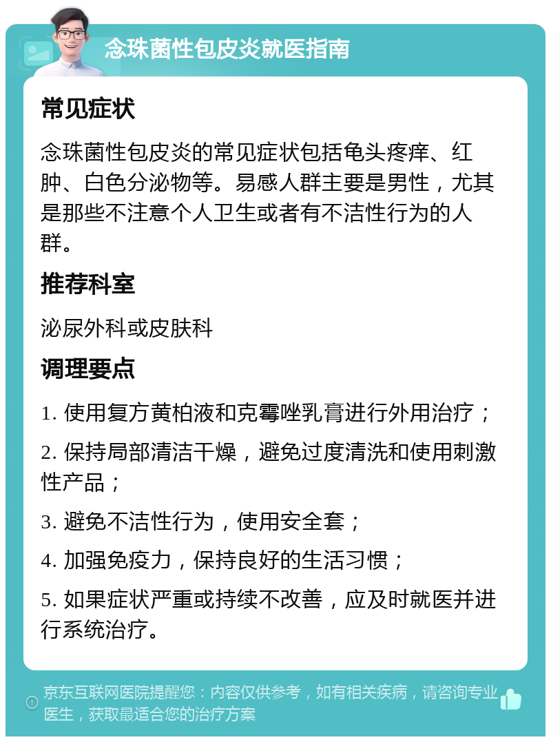 念珠菌性包皮炎就医指南 常见症状 念珠菌性包皮炎的常见症状包括龟头疼痒、红肿、白色分泌物等。易感人群主要是男性，尤其是那些不注意个人卫生或者有不洁性行为的人群。 推荐科室 泌尿外科或皮肤科 调理要点 1. 使用复方黄柏液和克霉唑乳膏进行外用治疗； 2. 保持局部清洁干燥，避免过度清洗和使用刺激性产品； 3. 避免不洁性行为，使用安全套； 4. 加强免疫力，保持良好的生活习惯； 5. 如果症状严重或持续不改善，应及时就医并进行系统治疗。