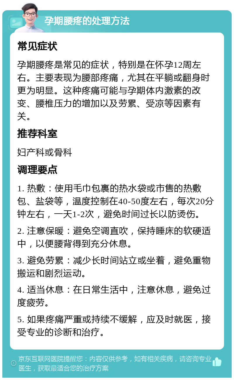 孕期腰疼的处理方法 常见症状 孕期腰疼是常见的症状，特别是在怀孕12周左右。主要表现为腰部疼痛，尤其在平躺或翻身时更为明显。这种疼痛可能与孕期体内激素的改变、腰椎压力的增加以及劳累、受凉等因素有关。 推荐科室 妇产科或骨科 调理要点 1. 热敷：使用毛巾包裹的热水袋或市售的热敷包、盐袋等，温度控制在40-50度左右，每次20分钟左右，一天1-2次，避免时间过长以防烫伤。 2. 注意保暖：避免空调直吹，保持睡床的软硬适中，以便腰背得到充分休息。 3. 避免劳累：减少长时间站立或坐着，避免重物搬运和剧烈运动。 4. 适当休息：在日常生活中，注意休息，避免过度疲劳。 5. 如果疼痛严重或持续不缓解，应及时就医，接受专业的诊断和治疗。