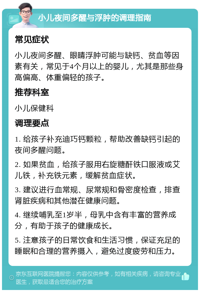 小儿夜间多醒与浮肿的调理指南 常见症状 小儿夜间多醒、眼睛浮肿可能与缺钙、贫血等因素有关，常见于4个月以上的婴儿，尤其是那些身高偏高、体重偏轻的孩子。 推荐科室 小儿保健科 调理要点 1. 给孩子补充迪巧钙颗粒，帮助改善缺钙引起的夜间多醒问题。 2. 如果贫血，给孩子服用右旋糖酐铁口服液或艾儿铁，补充铁元素，缓解贫血症状。 3. 建议进行血常规、尿常规和骨密度检查，排查肾脏疾病和其他潜在健康问题。 4. 继续哺乳至1岁半，母乳中含有丰富的营养成分，有助于孩子的健康成长。 5. 注意孩子的日常饮食和生活习惯，保证充足的睡眠和合理的营养摄入，避免过度疲劳和压力。