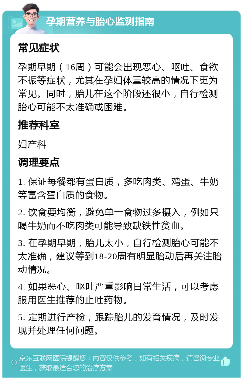 孕期营养与胎心监测指南 常见症状 孕期早期（16周）可能会出现恶心、呕吐、食欲不振等症状，尤其在孕妇体重较高的情况下更为常见。同时，胎儿在这个阶段还很小，自行检测胎心可能不太准确或困难。 推荐科室 妇产科 调理要点 1. 保证每餐都有蛋白质，多吃肉类、鸡蛋、牛奶等富含蛋白质的食物。 2. 饮食要均衡，避免单一食物过多摄入，例如只喝牛奶而不吃肉类可能导致缺铁性贫血。 3. 在孕期早期，胎儿太小，自行检测胎心可能不太准确，建议等到18-20周有明显胎动后再关注胎动情况。 4. 如果恶心、呕吐严重影响日常生活，可以考虑服用医生推荐的止吐药物。 5. 定期进行产检，跟踪胎儿的发育情况，及时发现并处理任何问题。