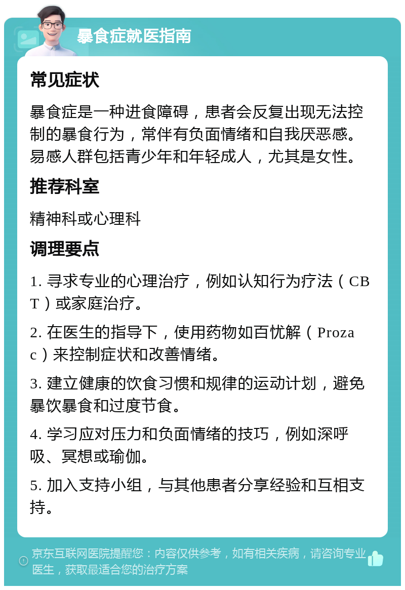 暴食症就医指南 常见症状 暴食症是一种进食障碍，患者会反复出现无法控制的暴食行为，常伴有负面情绪和自我厌恶感。易感人群包括青少年和年轻成人，尤其是女性。 推荐科室 精神科或心理科 调理要点 1. 寻求专业的心理治疗，例如认知行为疗法（CBT）或家庭治疗。 2. 在医生的指导下，使用药物如百忧解（Prozac）来控制症状和改善情绪。 3. 建立健康的饮食习惯和规律的运动计划，避免暴饮暴食和过度节食。 4. 学习应对压力和负面情绪的技巧，例如深呼吸、冥想或瑜伽。 5. 加入支持小组，与其他患者分享经验和互相支持。