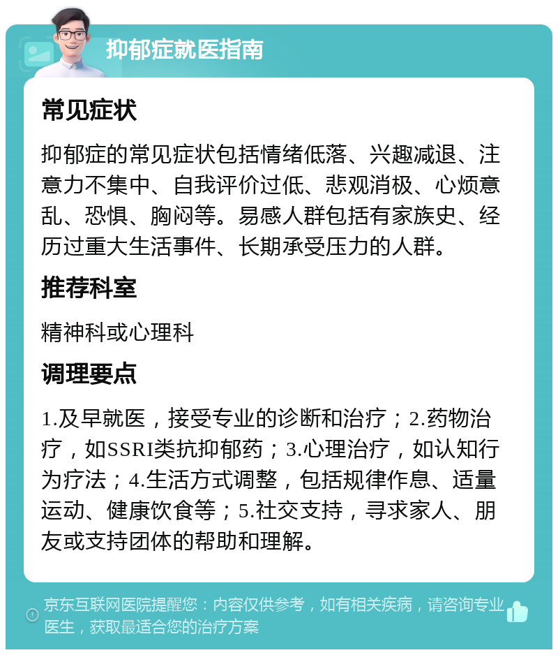 抑郁症就医指南 常见症状 抑郁症的常见症状包括情绪低落、兴趣减退、注意力不集中、自我评价过低、悲观消极、心烦意乱、恐惧、胸闷等。易感人群包括有家族史、经历过重大生活事件、长期承受压力的人群。 推荐科室 精神科或心理科 调理要点 1.及早就医，接受专业的诊断和治疗；2.药物治疗，如SSRI类抗抑郁药；3.心理治疗，如认知行为疗法；4.生活方式调整，包括规律作息、适量运动、健康饮食等；5.社交支持，寻求家人、朋友或支持团体的帮助和理解。