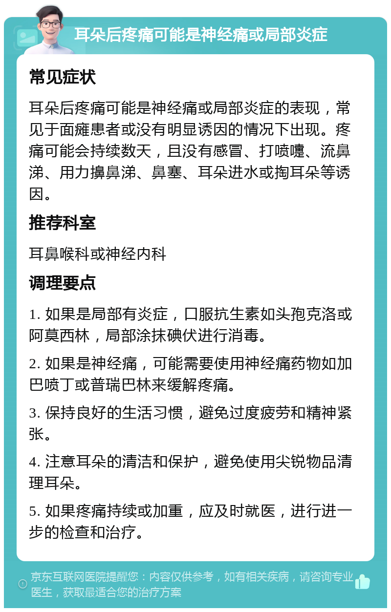 耳朵后疼痛可能是神经痛或局部炎症 常见症状 耳朵后疼痛可能是神经痛或局部炎症的表现，常见于面瘫患者或没有明显诱因的情况下出现。疼痛可能会持续数天，且没有感冒、打喷嚏、流鼻涕、用力擤鼻涕、鼻塞、耳朵进水或掏耳朵等诱因。 推荐科室 耳鼻喉科或神经内科 调理要点 1. 如果是局部有炎症，口服抗生素如头孢克洛或阿莫西林，局部涂抹碘伏进行消毒。 2. 如果是神经痛，可能需要使用神经痛药物如加巴喷丁或普瑞巴林来缓解疼痛。 3. 保持良好的生活习惯，避免过度疲劳和精神紧张。 4. 注意耳朵的清洁和保护，避免使用尖锐物品清理耳朵。 5. 如果疼痛持续或加重，应及时就医，进行进一步的检查和治疗。