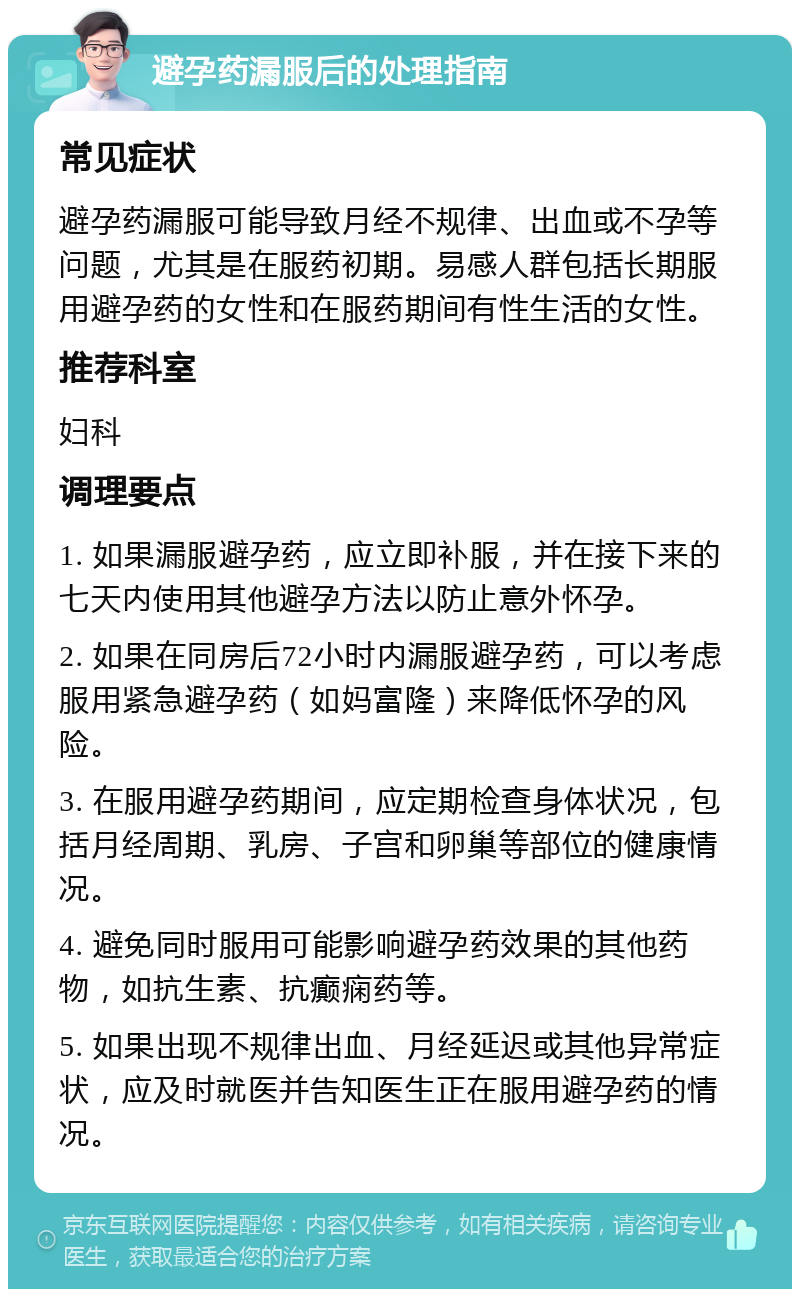 避孕药漏服后的处理指南 常见症状 避孕药漏服可能导致月经不规律、出血或不孕等问题，尤其是在服药初期。易感人群包括长期服用避孕药的女性和在服药期间有性生活的女性。 推荐科室 妇科 调理要点 1. 如果漏服避孕药，应立即补服，并在接下来的七天内使用其他避孕方法以防止意外怀孕。 2. 如果在同房后72小时内漏服避孕药，可以考虑服用紧急避孕药（如妈富隆）来降低怀孕的风险。 3. 在服用避孕药期间，应定期检查身体状况，包括月经周期、乳房、子宫和卵巢等部位的健康情况。 4. 避免同时服用可能影响避孕药效果的其他药物，如抗生素、抗癫痫药等。 5. 如果出现不规律出血、月经延迟或其他异常症状，应及时就医并告知医生正在服用避孕药的情况。