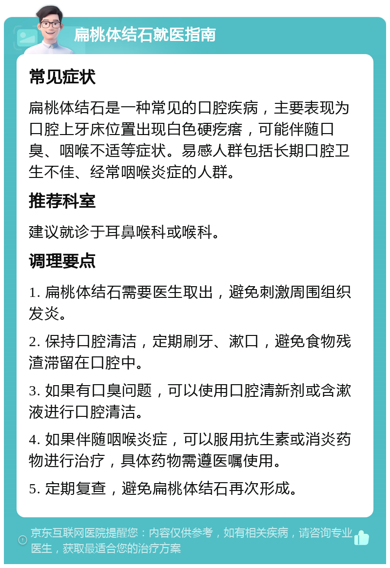 扁桃体结石就医指南 常见症状 扁桃体结石是一种常见的口腔疾病，主要表现为口腔上牙床位置出现白色硬疙瘩，可能伴随口臭、咽喉不适等症状。易感人群包括长期口腔卫生不佳、经常咽喉炎症的人群。 推荐科室 建议就诊于耳鼻喉科或喉科。 调理要点 1. 扁桃体结石需要医生取出，避免刺激周围组织发炎。 2. 保持口腔清洁，定期刷牙、漱口，避免食物残渣滞留在口腔中。 3. 如果有口臭问题，可以使用口腔清新剂或含漱液进行口腔清洁。 4. 如果伴随咽喉炎症，可以服用抗生素或消炎药物进行治疗，具体药物需遵医嘱使用。 5. 定期复查，避免扁桃体结石再次形成。