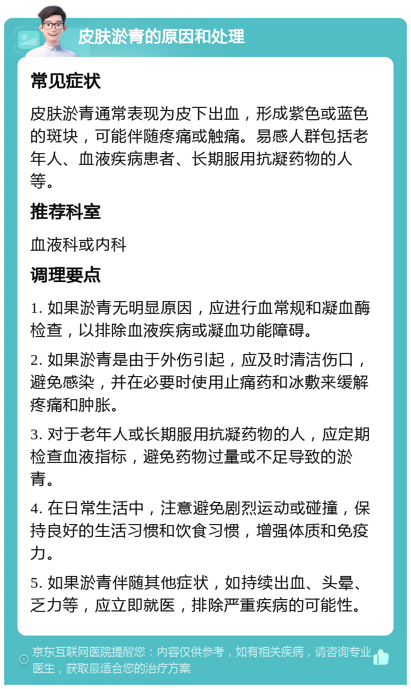 皮肤淤青的原因和处理 常见症状 皮肤淤青通常表现为皮下出血，形成紫色或蓝色的斑块，可能伴随疼痛或触痛。易感人群包括老年人、血液疾病患者、长期服用抗凝药物的人等。 推荐科室 血液科或内科 调理要点 1. 如果淤青无明显原因，应进行血常规和凝血酶检查，以排除血液疾病或凝血功能障碍。 2. 如果淤青是由于外伤引起，应及时清洁伤口，避免感染，并在必要时使用止痛药和冰敷来缓解疼痛和肿胀。 3. 对于老年人或长期服用抗凝药物的人，应定期检查血液指标，避免药物过量或不足导致的淤青。 4. 在日常生活中，注意避免剧烈运动或碰撞，保持良好的生活习惯和饮食习惯，增强体质和免疫力。 5. 如果淤青伴随其他症状，如持续出血、头晕、乏力等，应立即就医，排除严重疾病的可能性。