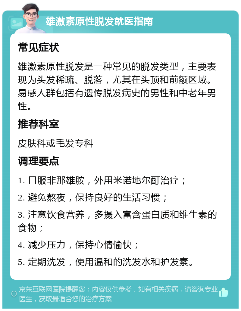 雄激素原性脱发就医指南 常见症状 雄激素原性脱发是一种常见的脱发类型，主要表现为头发稀疏、脱落，尤其在头顶和前额区域。易感人群包括有遗传脱发病史的男性和中老年男性。 推荐科室 皮肤科或毛发专科 调理要点 1. 口服非那雄胺，外用米诺地尔酊治疗； 2. 避免熬夜，保持良好的生活习惯； 3. 注意饮食营养，多摄入富含蛋白质和维生素的食物； 4. 减少压力，保持心情愉快； 5. 定期洗发，使用温和的洗发水和护发素。