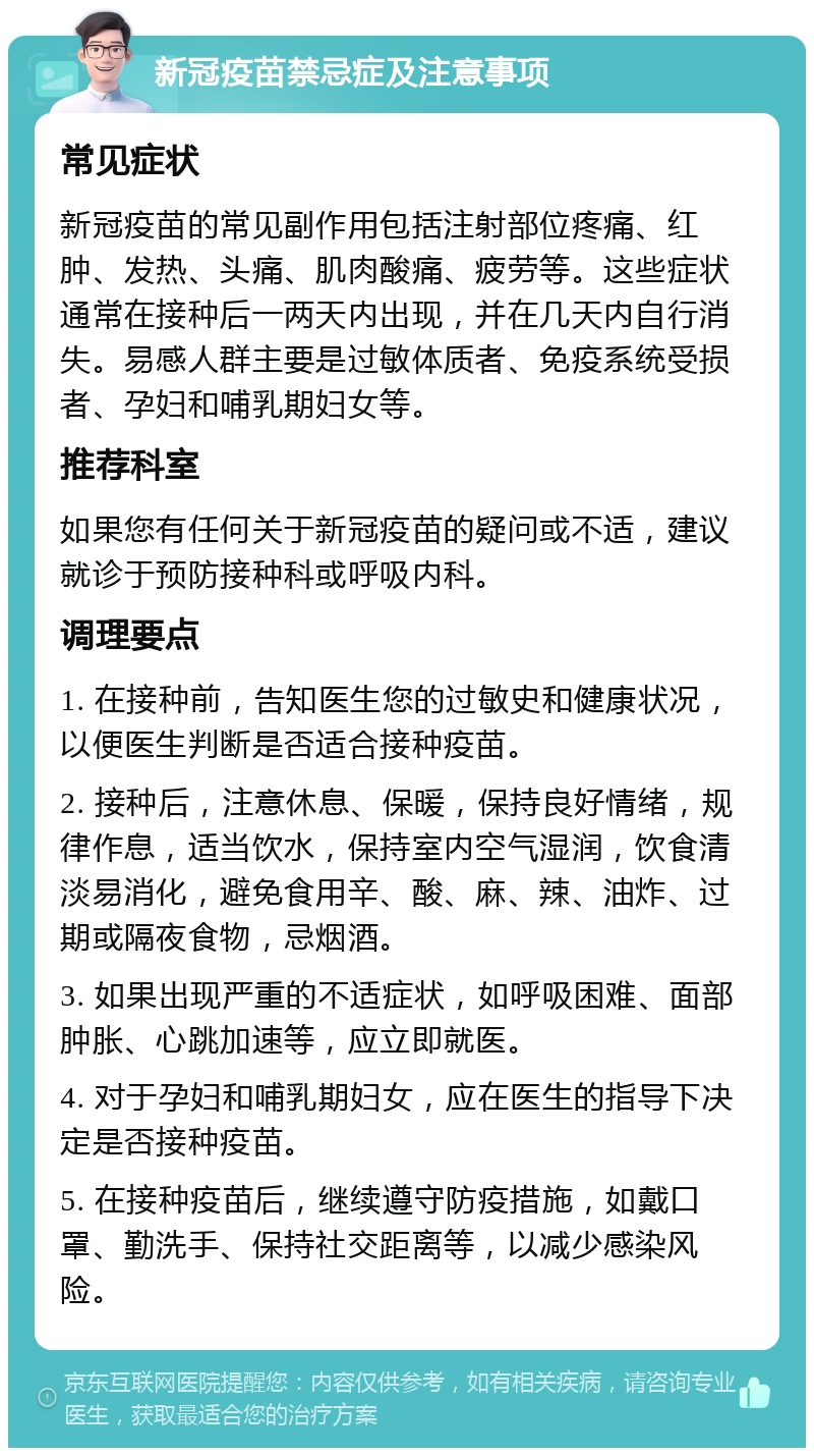 新冠疫苗禁忌症及注意事项 常见症状 新冠疫苗的常见副作用包括注射部位疼痛、红肿、发热、头痛、肌肉酸痛、疲劳等。这些症状通常在接种后一两天内出现，并在几天内自行消失。易感人群主要是过敏体质者、免疫系统受损者、孕妇和哺乳期妇女等。 推荐科室 如果您有任何关于新冠疫苗的疑问或不适，建议就诊于预防接种科或呼吸内科。 调理要点 1. 在接种前，告知医生您的过敏史和健康状况，以便医生判断是否适合接种疫苗。 2. 接种后，注意休息、保暖，保持良好情绪，规律作息，适当饮水，保持室内空气湿润，饮食清淡易消化，避免食用辛、酸、麻、辣、油炸、过期或隔夜食物，忌烟酒。 3. 如果出现严重的不适症状，如呼吸困难、面部肿胀、心跳加速等，应立即就医。 4. 对于孕妇和哺乳期妇女，应在医生的指导下决定是否接种疫苗。 5. 在接种疫苗后，继续遵守防疫措施，如戴口罩、勤洗手、保持社交距离等，以减少感染风险。