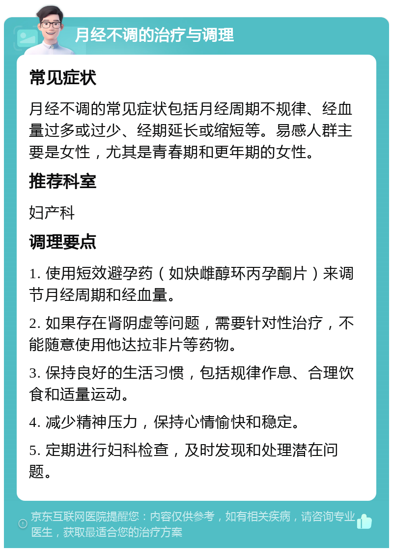 月经不调的治疗与调理 常见症状 月经不调的常见症状包括月经周期不规律、经血量过多或过少、经期延长或缩短等。易感人群主要是女性，尤其是青春期和更年期的女性。 推荐科室 妇产科 调理要点 1. 使用短效避孕药（如炔雌醇环丙孕酮片）来调节月经周期和经血量。 2. 如果存在肾阴虚等问题，需要针对性治疗，不能随意使用他达拉非片等药物。 3. 保持良好的生活习惯，包括规律作息、合理饮食和适量运动。 4. 减少精神压力，保持心情愉快和稳定。 5. 定期进行妇科检查，及时发现和处理潜在问题。