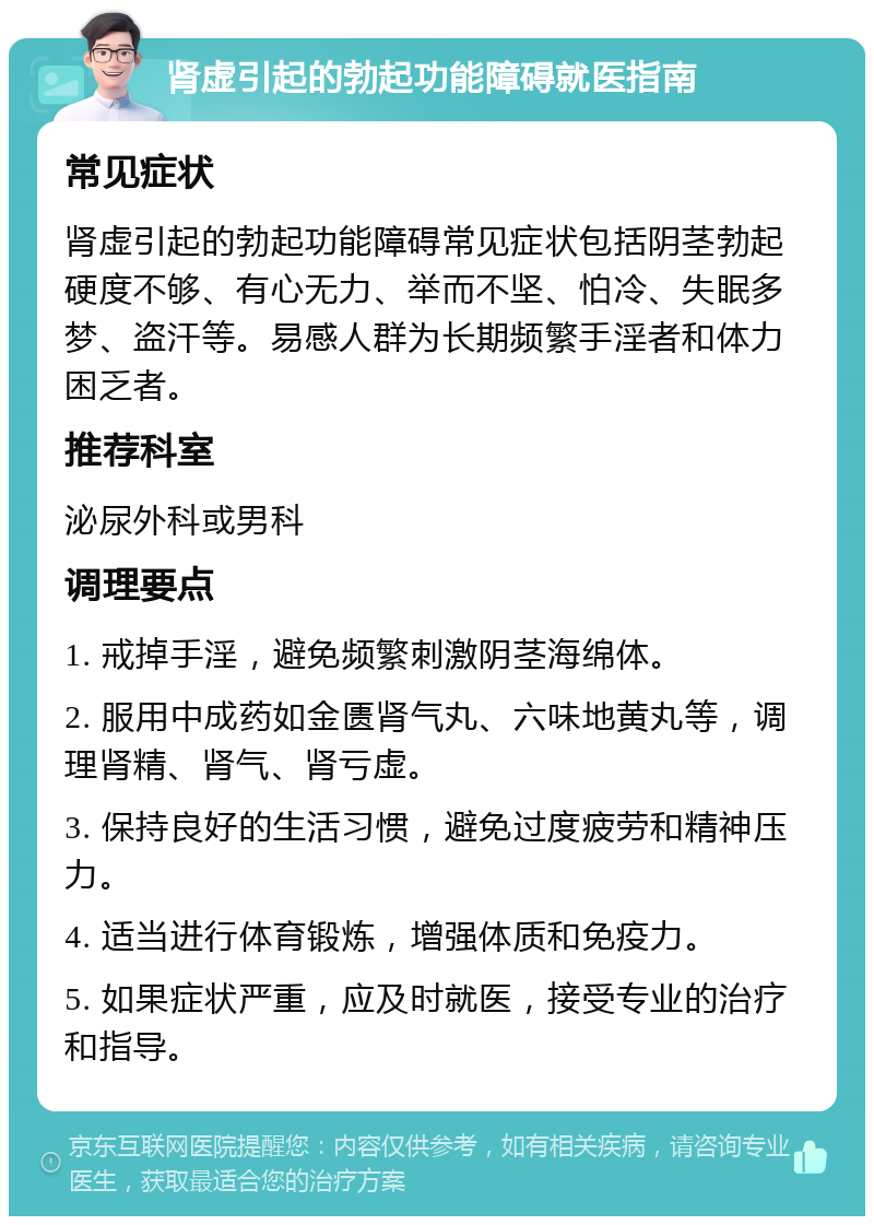 肾虚引起的勃起功能障碍就医指南 常见症状 肾虚引起的勃起功能障碍常见症状包括阴茎勃起硬度不够、有心无力、举而不坚、怕冷、失眠多梦、盗汗等。易感人群为长期频繁手淫者和体力困乏者。 推荐科室 泌尿外科或男科 调理要点 1. 戒掉手淫，避免频繁刺激阴茎海绵体。 2. 服用中成药如金匮肾气丸、六味地黄丸等，调理肾精、肾气、肾亏虚。 3. 保持良好的生活习惯，避免过度疲劳和精神压力。 4. 适当进行体育锻炼，增强体质和免疫力。 5. 如果症状严重，应及时就医，接受专业的治疗和指导。