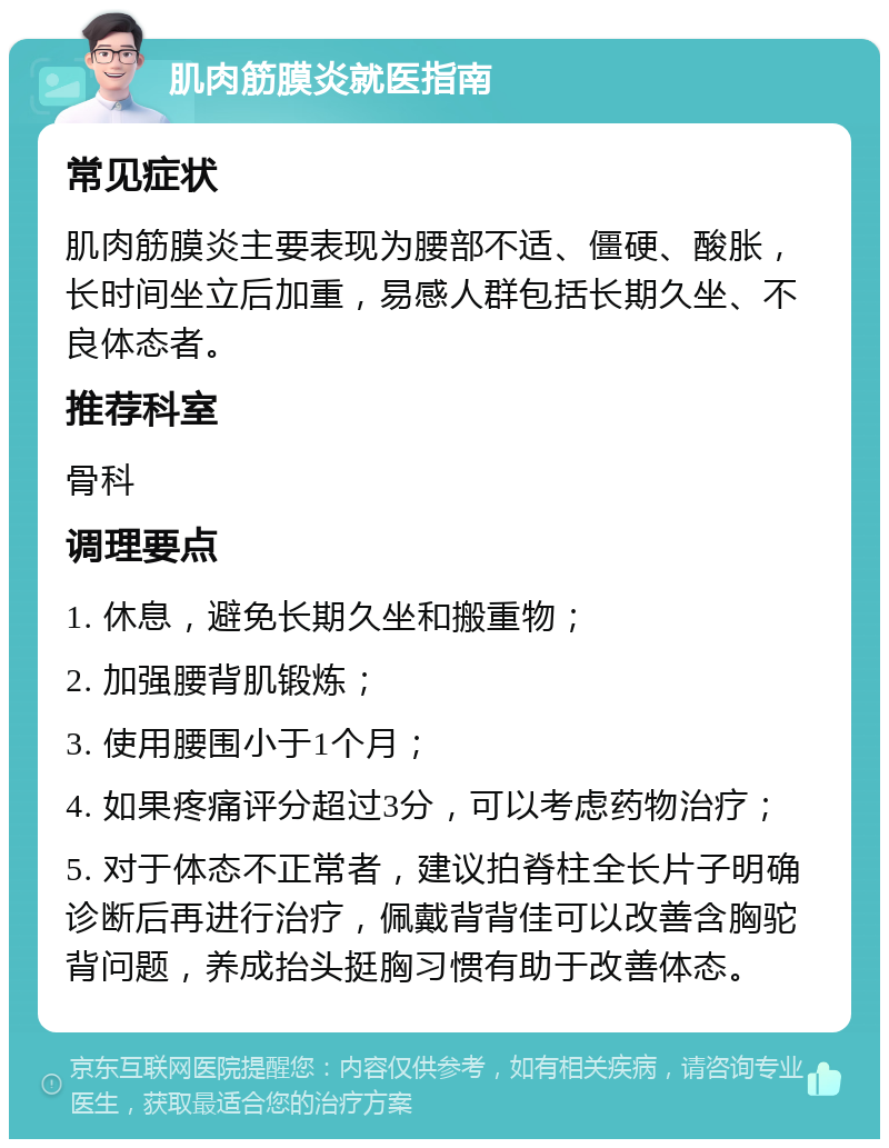 肌肉筋膜炎就医指南 常见症状 肌肉筋膜炎主要表现为腰部不适、僵硬、酸胀，长时间坐立后加重，易感人群包括长期久坐、不良体态者。 推荐科室 骨科 调理要点 1. 休息，避免长期久坐和搬重物； 2. 加强腰背肌锻炼； 3. 使用腰围小于1个月； 4. 如果疼痛评分超过3分，可以考虑药物治疗； 5. 对于体态不正常者，建议拍脊柱全长片子明确诊断后再进行治疗，佩戴背背佳可以改善含胸驼背问题，养成抬头挺胸习惯有助于改善体态。