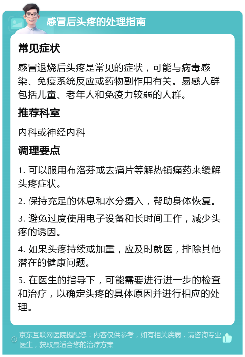 感冒后头疼的处理指南 常见症状 感冒退烧后头疼是常见的症状，可能与病毒感染、免疫系统反应或药物副作用有关。易感人群包括儿童、老年人和免疫力较弱的人群。 推荐科室 内科或神经内科 调理要点 1. 可以服用布洛芬或去痛片等解热镇痛药来缓解头疼症状。 2. 保持充足的休息和水分摄入，帮助身体恢复。 3. 避免过度使用电子设备和长时间工作，减少头疼的诱因。 4. 如果头疼持续或加重，应及时就医，排除其他潜在的健康问题。 5. 在医生的指导下，可能需要进行进一步的检查和治疗，以确定头疼的具体原因并进行相应的处理。