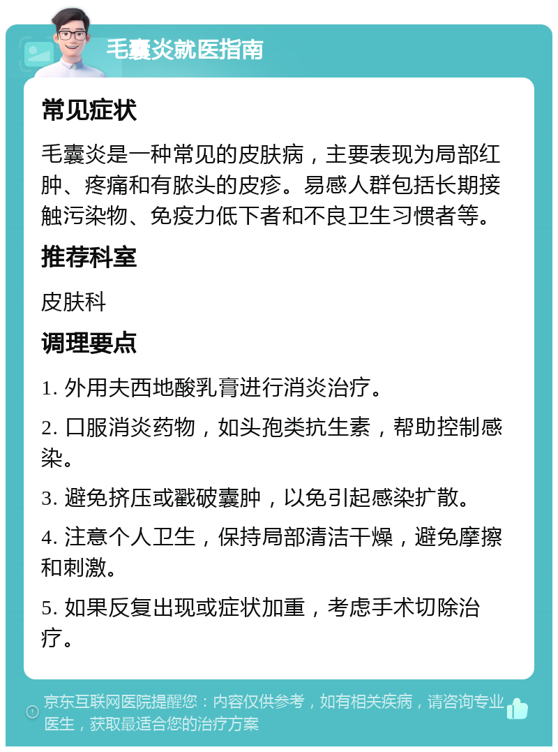 毛囊炎就医指南 常见症状 毛囊炎是一种常见的皮肤病，主要表现为局部红肿、疼痛和有脓头的皮疹。易感人群包括长期接触污染物、免疫力低下者和不良卫生习惯者等。 推荐科室 皮肤科 调理要点 1. 外用夫西地酸乳膏进行消炎治疗。 2. 口服消炎药物，如头孢类抗生素，帮助控制感染。 3. 避免挤压或戳破囊肿，以免引起感染扩散。 4. 注意个人卫生，保持局部清洁干燥，避免摩擦和刺激。 5. 如果反复出现或症状加重，考虑手术切除治疗。