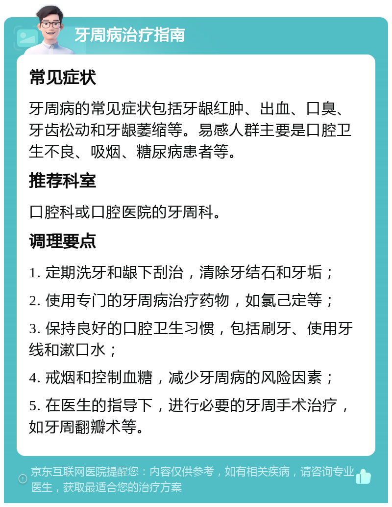 牙周病治疗指南 常见症状 牙周病的常见症状包括牙龈红肿、出血、口臭、牙齿松动和牙龈萎缩等。易感人群主要是口腔卫生不良、吸烟、糖尿病患者等。 推荐科室 口腔科或口腔医院的牙周科。 调理要点 1. 定期洗牙和龈下刮治，清除牙结石和牙垢； 2. 使用专门的牙周病治疗药物，如氯己定等； 3. 保持良好的口腔卫生习惯，包括刷牙、使用牙线和漱口水； 4. 戒烟和控制血糖，减少牙周病的风险因素； 5. 在医生的指导下，进行必要的牙周手术治疗，如牙周翻瓣术等。