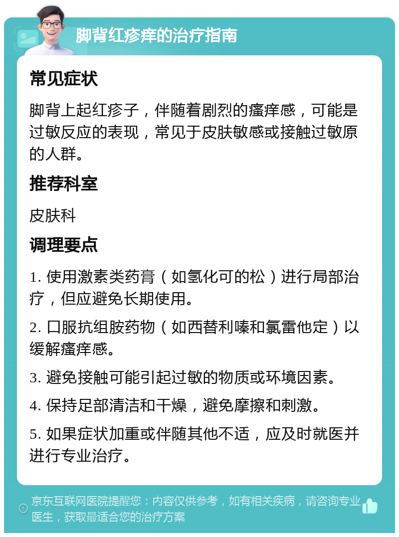 脚背红疹痒的治疗指南 常见症状 脚背上起红疹子，伴随着剧烈的瘙痒感，可能是过敏反应的表现，常见于皮肤敏感或接触过敏原的人群。 推荐科室 皮肤科 调理要点 1. 使用激素类药膏（如氢化可的松）进行局部治疗，但应避免长期使用。 2. 口服抗组胺药物（如西替利嗪和氯雷他定）以缓解瘙痒感。 3. 避免接触可能引起过敏的物质或环境因素。 4. 保持足部清洁和干燥，避免摩擦和刺激。 5. 如果症状加重或伴随其他不适，应及时就医并进行专业治疗。