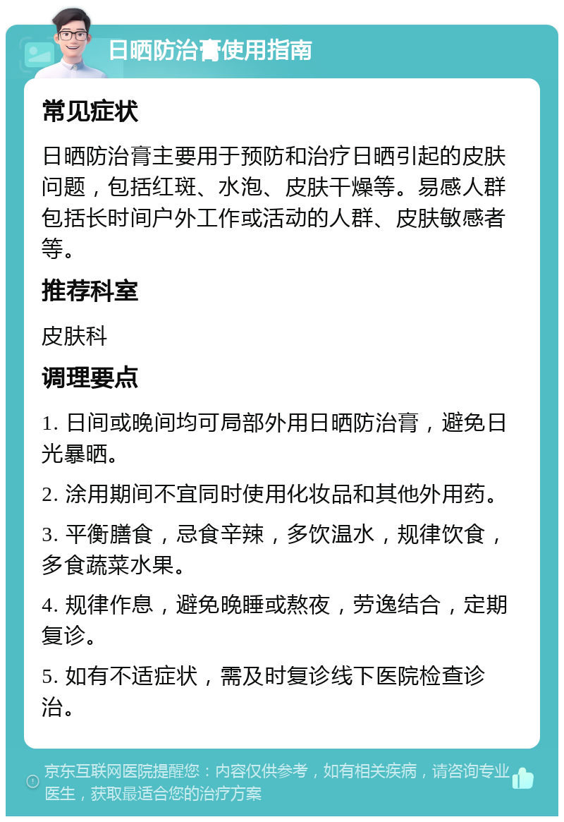 日晒防治膏使用指南 常见症状 日晒防治膏主要用于预防和治疗日晒引起的皮肤问题，包括红斑、水泡、皮肤干燥等。易感人群包括长时间户外工作或活动的人群、皮肤敏感者等。 推荐科室 皮肤科 调理要点 1. 日间或晚间均可局部外用日晒防治膏，避免日光暴晒。 2. 涂用期间不宜同时使用化妆品和其他外用药。 3. 平衡膳食，忌食辛辣，多饮温水，规律饮食，多食蔬菜水果。 4. 规律作息，避免晚睡或熬夜，劳逸结合，定期复诊。 5. 如有不适症状，需及时复诊线下医院检查诊治。