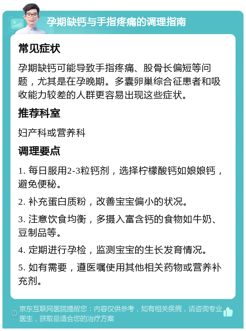 孕期缺钙与手指疼痛的调理指南 常见症状 孕期缺钙可能导致手指疼痛、股骨长偏短等问题，尤其是在孕晚期。多囊卵巢综合征患者和吸收能力较差的人群更容易出现这些症状。 推荐科室 妇产科或营养科 调理要点 1. 每日服用2-3粒钙剂，选择柠檬酸钙如娘娘钙，避免便秘。 2. 补充蛋白质粉，改善宝宝偏小的状况。 3. 注意饮食均衡，多摄入富含钙的食物如牛奶、豆制品等。 4. 定期进行孕检，监测宝宝的生长发育情况。 5. 如有需要，遵医嘱使用其他相关药物或营养补充剂。