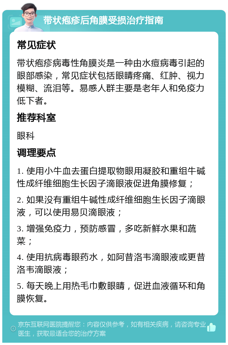 带状疱疹后角膜受损治疗指南 常见症状 带状疱疹病毒性角膜炎是一种由水痘病毒引起的眼部感染，常见症状包括眼睛疼痛、红肿、视力模糊、流泪等。易感人群主要是老年人和免疫力低下者。 推荐科室 眼科 调理要点 1. 使用小牛血去蛋白提取物眼用凝胶和重组牛碱性成纤维细胞生长因子滴眼液促进角膜修复； 2. 如果没有重组牛碱性成纤维细胞生长因子滴眼液，可以使用易贝滴眼液； 3. 增强免疫力，预防感冒，多吃新鲜水果和蔬菜； 4. 使用抗病毒眼药水，如阿昔洛韦滴眼液或更昔洛韦滴眼液； 5. 每天晚上用热毛巾敷眼睛，促进血液循环和角膜恢复。