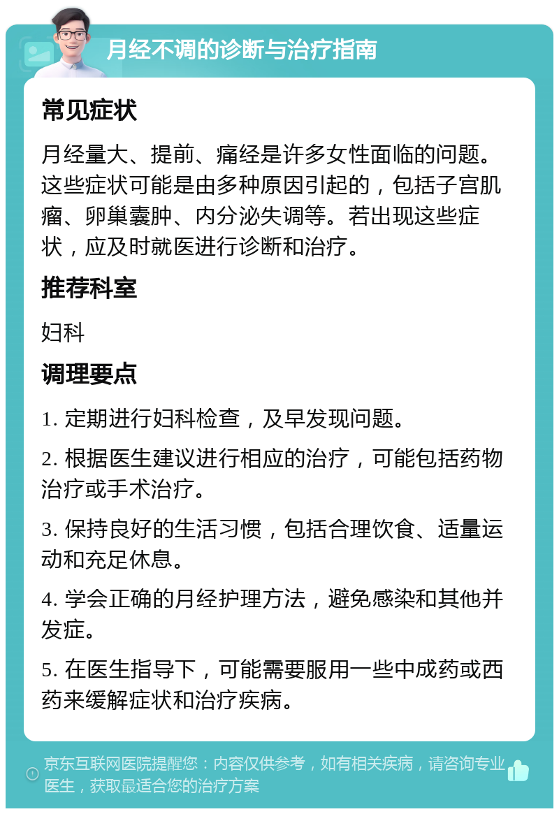 月经不调的诊断与治疗指南 常见症状 月经量大、提前、痛经是许多女性面临的问题。这些症状可能是由多种原因引起的，包括子宫肌瘤、卵巢囊肿、内分泌失调等。若出现这些症状，应及时就医进行诊断和治疗。 推荐科室 妇科 调理要点 1. 定期进行妇科检查，及早发现问题。 2. 根据医生建议进行相应的治疗，可能包括药物治疗或手术治疗。 3. 保持良好的生活习惯，包括合理饮食、适量运动和充足休息。 4. 学会正确的月经护理方法，避免感染和其他并发症。 5. 在医生指导下，可能需要服用一些中成药或西药来缓解症状和治疗疾病。