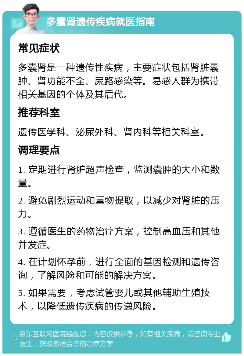 多囊肾遗传疾病就医指南 常见症状 多囊肾是一种遗传性疾病，主要症状包括肾脏囊肿、肾功能不全、尿路感染等。易感人群为携带相关基因的个体及其后代。 推荐科室 遗传医学科、泌尿外科、肾内科等相关科室。 调理要点 1. 定期进行肾脏超声检查，监测囊肿的大小和数量。 2. 避免剧烈运动和重物提取，以减少对肾脏的压力。 3. 遵循医生的药物治疗方案，控制高血压和其他并发症。 4. 在计划怀孕前，进行全面的基因检测和遗传咨询，了解风险和可能的解决方案。 5. 如果需要，考虑试管婴儿或其他辅助生殖技术，以降低遗传疾病的传递风险。