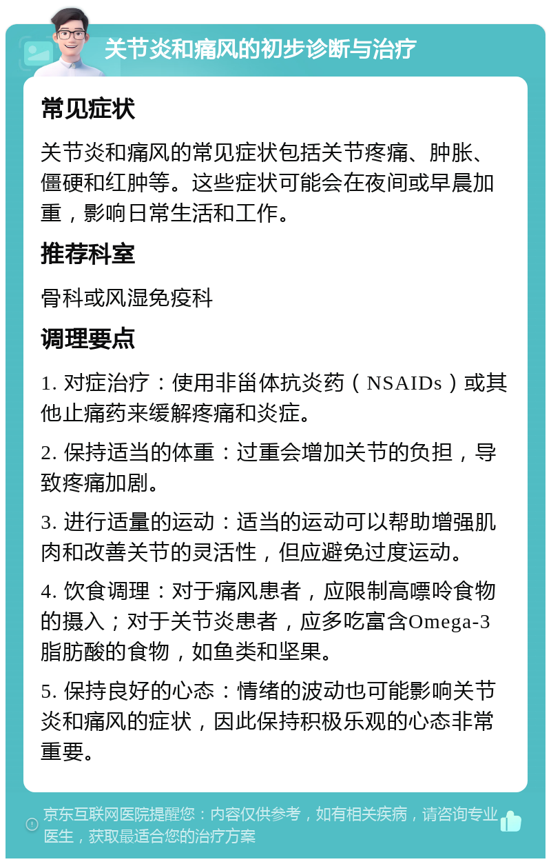 关节炎和痛风的初步诊断与治疗 常见症状 关节炎和痛风的常见症状包括关节疼痛、肿胀、僵硬和红肿等。这些症状可能会在夜间或早晨加重，影响日常生活和工作。 推荐科室 骨科或风湿免疫科 调理要点 1. 对症治疗：使用非甾体抗炎药（NSAIDs）或其他止痛药来缓解疼痛和炎症。 2. 保持适当的体重：过重会增加关节的负担，导致疼痛加剧。 3. 进行适量的运动：适当的运动可以帮助增强肌肉和改善关节的灵活性，但应避免过度运动。 4. 饮食调理：对于痛风患者，应限制高嘌呤食物的摄入；对于关节炎患者，应多吃富含Omega-3脂肪酸的食物，如鱼类和坚果。 5. 保持良好的心态：情绪的波动也可能影响关节炎和痛风的症状，因此保持积极乐观的心态非常重要。