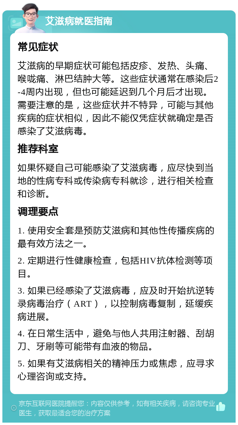 艾滋病就医指南 常见症状 艾滋病的早期症状可能包括皮疹、发热、头痛、喉咙痛、淋巴结肿大等。这些症状通常在感染后2-4周内出现，但也可能延迟到几个月后才出现。需要注意的是，这些症状并不特异，可能与其他疾病的症状相似，因此不能仅凭症状就确定是否感染了艾滋病毒。 推荐科室 如果怀疑自己可能感染了艾滋病毒，应尽快到当地的性病专科或传染病专科就诊，进行相关检查和诊断。 调理要点 1. 使用安全套是预防艾滋病和其他性传播疾病的最有效方法之一。 2. 定期进行性健康检查，包括HIV抗体检测等项目。 3. 如果已经感染了艾滋病毒，应及时开始抗逆转录病毒治疗（ART），以控制病毒复制，延缓疾病进展。 4. 在日常生活中，避免与他人共用注射器、刮胡刀、牙刷等可能带有血液的物品。 5. 如果有艾滋病相关的精神压力或焦虑，应寻求心理咨询或支持。