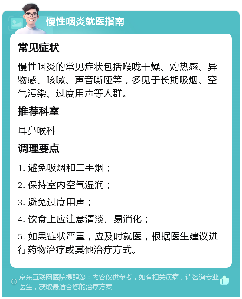 慢性咽炎就医指南 常见症状 慢性咽炎的常见症状包括喉咙干燥、灼热感、异物感、咳嗽、声音嘶哑等，多见于长期吸烟、空气污染、过度用声等人群。 推荐科室 耳鼻喉科 调理要点 1. 避免吸烟和二手烟； 2. 保持室内空气湿润； 3. 避免过度用声； 4. 饮食上应注意清淡、易消化； 5. 如果症状严重，应及时就医，根据医生建议进行药物治疗或其他治疗方式。