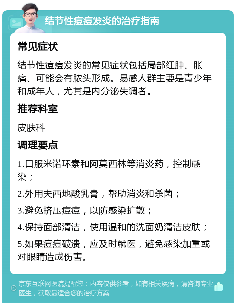 结节性痘痘发炎的治疗指南 常见症状 结节性痘痘发炎的常见症状包括局部红肿、胀痛、可能会有脓头形成。易感人群主要是青少年和成年人，尤其是内分泌失调者。 推荐科室 皮肤科 调理要点 1.口服米诺环素和阿莫西林等消炎药，控制感染； 2.外用夫西地酸乳膏，帮助消炎和杀菌； 3.避免挤压痘痘，以防感染扩散； 4.保持面部清洁，使用温和的洗面奶清洁皮肤； 5.如果痘痘破溃，应及时就医，避免感染加重或对眼睛造成伤害。