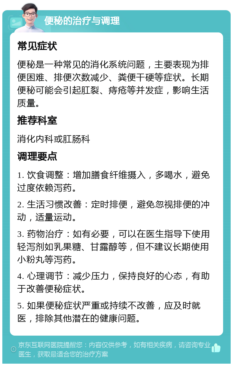 便秘的治疗与调理 常见症状 便秘是一种常见的消化系统问题，主要表现为排便困难、排便次数减少、粪便干硬等症状。长期便秘可能会引起肛裂、痔疮等并发症，影响生活质量。 推荐科室 消化内科或肛肠科 调理要点 1. 饮食调整：增加膳食纤维摄入，多喝水，避免过度依赖泻药。 2. 生活习惯改善：定时排便，避免忽视排便的冲动，适量运动。 3. 药物治疗：如有必要，可以在医生指导下使用轻泻剂如乳果糖、甘露醇等，但不建议长期使用小粉丸等泻药。 4. 心理调节：减少压力，保持良好的心态，有助于改善便秘症状。 5. 如果便秘症状严重或持续不改善，应及时就医，排除其他潜在的健康问题。