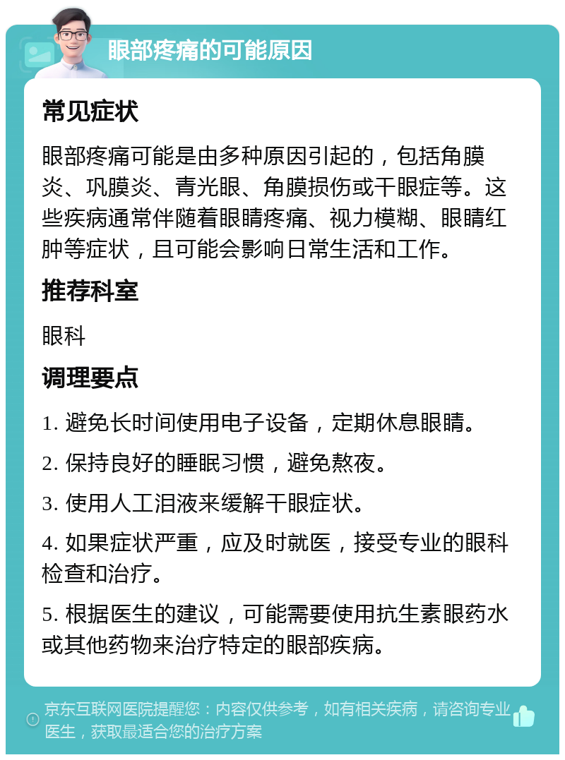 眼部疼痛的可能原因 常见症状 眼部疼痛可能是由多种原因引起的，包括角膜炎、巩膜炎、青光眼、角膜损伤或干眼症等。这些疾病通常伴随着眼睛疼痛、视力模糊、眼睛红肿等症状，且可能会影响日常生活和工作。 推荐科室 眼科 调理要点 1. 避免长时间使用电子设备，定期休息眼睛。 2. 保持良好的睡眠习惯，避免熬夜。 3. 使用人工泪液来缓解干眼症状。 4. 如果症状严重，应及时就医，接受专业的眼科检查和治疗。 5. 根据医生的建议，可能需要使用抗生素眼药水或其他药物来治疗特定的眼部疾病。