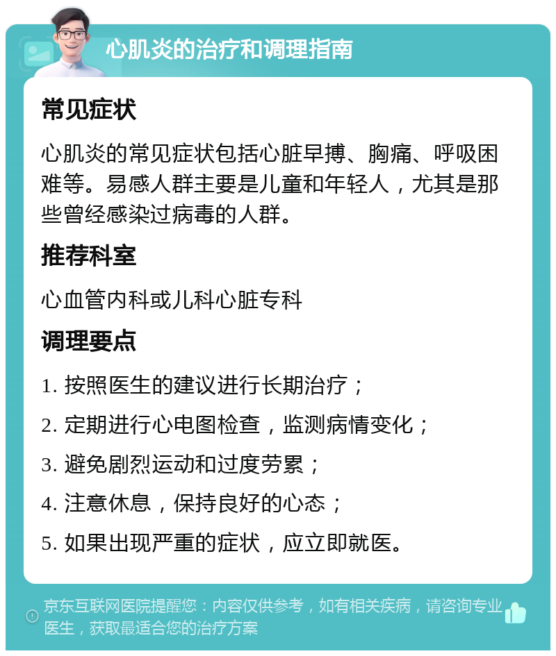 心肌炎的治疗和调理指南 常见症状 心肌炎的常见症状包括心脏早搏、胸痛、呼吸困难等。易感人群主要是儿童和年轻人，尤其是那些曾经感染过病毒的人群。 推荐科室 心血管内科或儿科心脏专科 调理要点 1. 按照医生的建议进行长期治疗； 2. 定期进行心电图检查，监测病情变化； 3. 避免剧烈运动和过度劳累； 4. 注意休息，保持良好的心态； 5. 如果出现严重的症状，应立即就医。