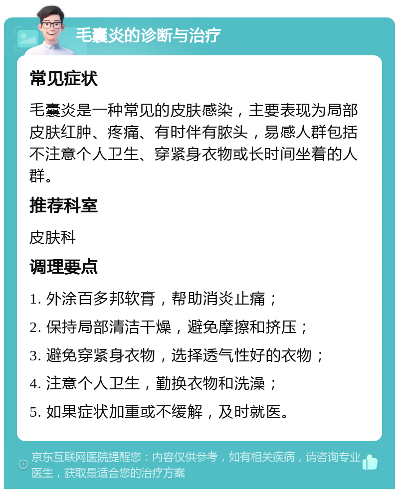 毛囊炎的诊断与治疗 常见症状 毛囊炎是一种常见的皮肤感染，主要表现为局部皮肤红肿、疼痛、有时伴有脓头，易感人群包括不注意个人卫生、穿紧身衣物或长时间坐着的人群。 推荐科室 皮肤科 调理要点 1. 外涂百多邦软膏，帮助消炎止痛； 2. 保持局部清洁干燥，避免摩擦和挤压； 3. 避免穿紧身衣物，选择透气性好的衣物； 4. 注意个人卫生，勤换衣物和洗澡； 5. 如果症状加重或不缓解，及时就医。