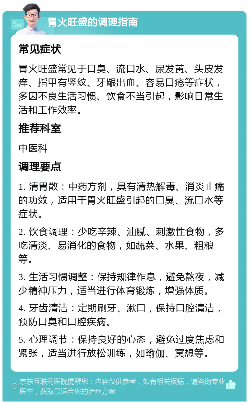 胃火旺盛的调理指南 常见症状 胃火旺盛常见于口臭、流口水、尿发黄、头皮发痒、指甲有竖纹、牙龈出血、容易口疮等症状，多因不良生活习惯、饮食不当引起，影响日常生活和工作效率。 推荐科室 中医科 调理要点 1. 清胃散：中药方剂，具有清热解毒、消炎止痛的功效，适用于胃火旺盛引起的口臭、流口水等症状。 2. 饮食调理：少吃辛辣、油腻、刺激性食物，多吃清淡、易消化的食物，如蔬菜、水果、粗粮等。 3. 生活习惯调整：保持规律作息，避免熬夜，减少精神压力，适当进行体育锻炼，增强体质。 4. 牙齿清洁：定期刷牙、漱口，保持口腔清洁，预防口臭和口腔疾病。 5. 心理调节：保持良好的心态，避免过度焦虑和紧张，适当进行放松训练，如瑜伽、冥想等。