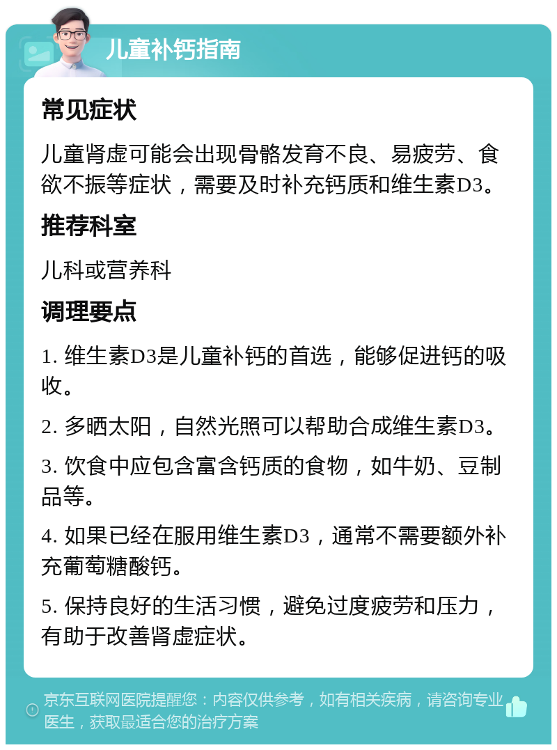 儿童补钙指南 常见症状 儿童肾虚可能会出现骨骼发育不良、易疲劳、食欲不振等症状，需要及时补充钙质和维生素D3。 推荐科室 儿科或营养科 调理要点 1. 维生素D3是儿童补钙的首选，能够促进钙的吸收。 2. 多晒太阳，自然光照可以帮助合成维生素D3。 3. 饮食中应包含富含钙质的食物，如牛奶、豆制品等。 4. 如果已经在服用维生素D3，通常不需要额外补充葡萄糖酸钙。 5. 保持良好的生活习惯，避免过度疲劳和压力，有助于改善肾虚症状。