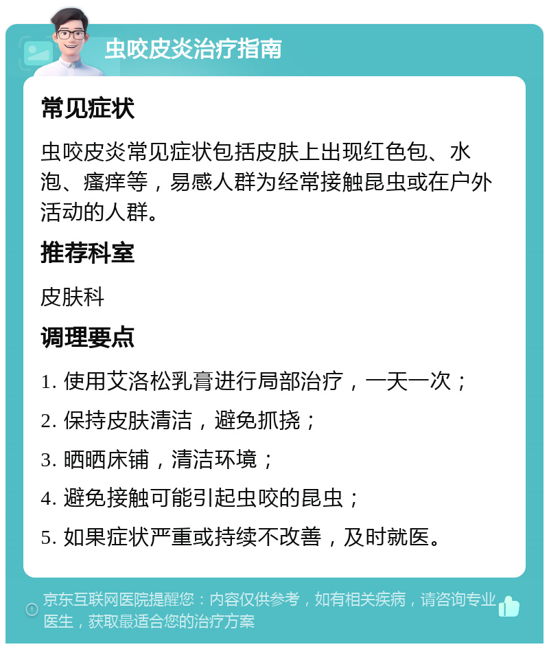 虫咬皮炎治疗指南 常见症状 虫咬皮炎常见症状包括皮肤上出现红色包、水泡、瘙痒等，易感人群为经常接触昆虫或在户外活动的人群。 推荐科室 皮肤科 调理要点 1. 使用艾洛松乳膏进行局部治疗，一天一次； 2. 保持皮肤清洁，避免抓挠； 3. 晒晒床铺，清洁环境； 4. 避免接触可能引起虫咬的昆虫； 5. 如果症状严重或持续不改善，及时就医。