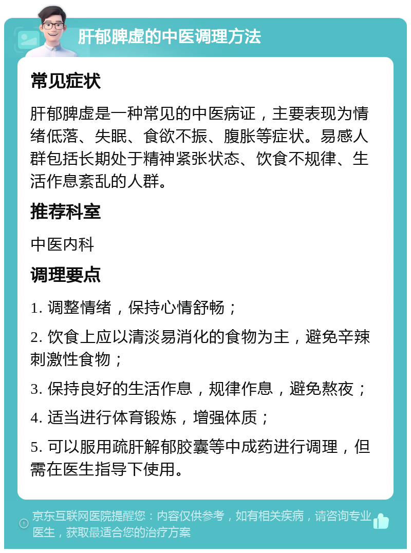 肝郁脾虚的中医调理方法 常见症状 肝郁脾虚是一种常见的中医病证，主要表现为情绪低落、失眠、食欲不振、腹胀等症状。易感人群包括长期处于精神紧张状态、饮食不规律、生活作息紊乱的人群。 推荐科室 中医内科 调理要点 1. 调整情绪，保持心情舒畅； 2. 饮食上应以清淡易消化的食物为主，避免辛辣刺激性食物； 3. 保持良好的生活作息，规律作息，避免熬夜； 4. 适当进行体育锻炼，增强体质； 5. 可以服用疏肝解郁胶囊等中成药进行调理，但需在医生指导下使用。