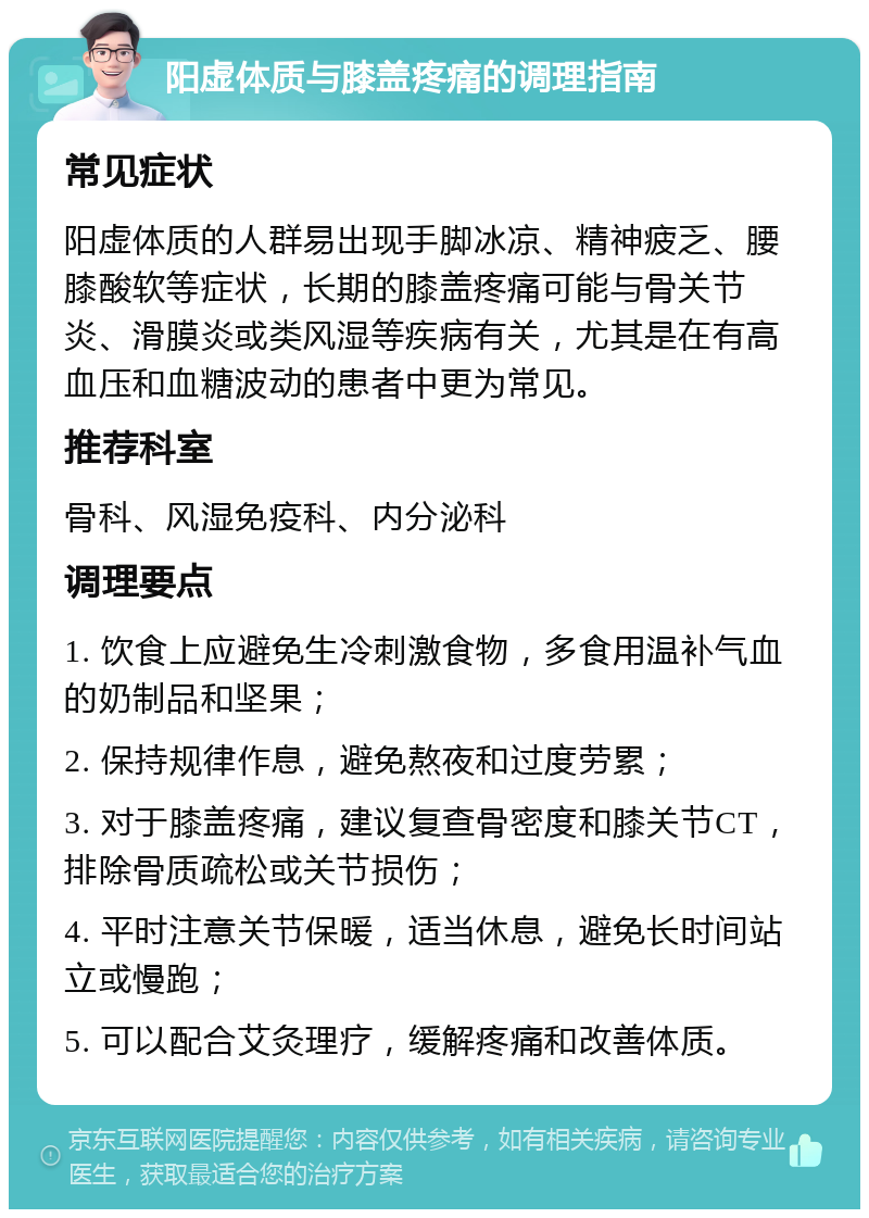 阳虚体质与膝盖疼痛的调理指南 常见症状 阳虚体质的人群易出现手脚冰凉、精神疲乏、腰膝酸软等症状，长期的膝盖疼痛可能与骨关节炎、滑膜炎或类风湿等疾病有关，尤其是在有高血压和血糖波动的患者中更为常见。 推荐科室 骨科、风湿免疫科、内分泌科 调理要点 1. 饮食上应避免生冷刺激食物，多食用温补气血的奶制品和坚果； 2. 保持规律作息，避免熬夜和过度劳累； 3. 对于膝盖疼痛，建议复查骨密度和膝关节CT，排除骨质疏松或关节损伤； 4. 平时注意关节保暖，适当休息，避免长时间站立或慢跑； 5. 可以配合艾灸理疗，缓解疼痛和改善体质。