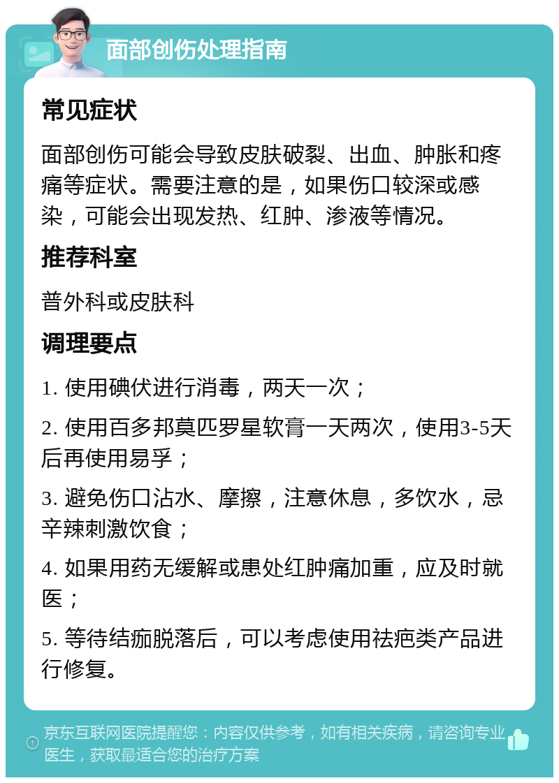 面部创伤处理指南 常见症状 面部创伤可能会导致皮肤破裂、出血、肿胀和疼痛等症状。需要注意的是，如果伤口较深或感染，可能会出现发热、红肿、渗液等情况。 推荐科室 普外科或皮肤科 调理要点 1. 使用碘伏进行消毒，两天一次； 2. 使用百多邦莫匹罗星软膏一天两次，使用3-5天后再使用易孚； 3. 避免伤口沾水、摩擦，注意休息，多饮水，忌辛辣刺激饮食； 4. 如果用药无缓解或患处红肿痛加重，应及时就医； 5. 等待结痂脱落后，可以考虑使用祛疤类产品进行修复。