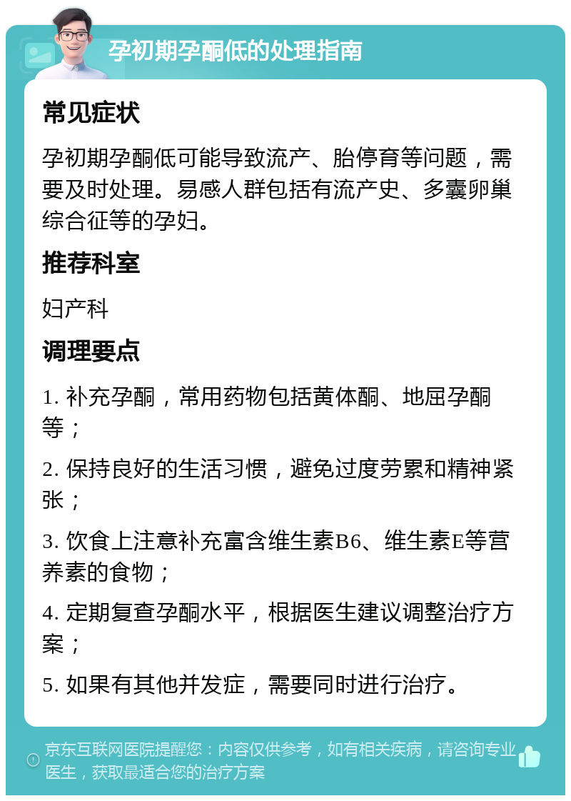 孕初期孕酮低的处理指南 常见症状 孕初期孕酮低可能导致流产、胎停育等问题，需要及时处理。易感人群包括有流产史、多囊卵巢综合征等的孕妇。 推荐科室 妇产科 调理要点 1. 补充孕酮，常用药物包括黄体酮、地屈孕酮等； 2. 保持良好的生活习惯，避免过度劳累和精神紧张； 3. 饮食上注意补充富含维生素B6、维生素E等营养素的食物； 4. 定期复查孕酮水平，根据医生建议调整治疗方案； 5. 如果有其他并发症，需要同时进行治疗。