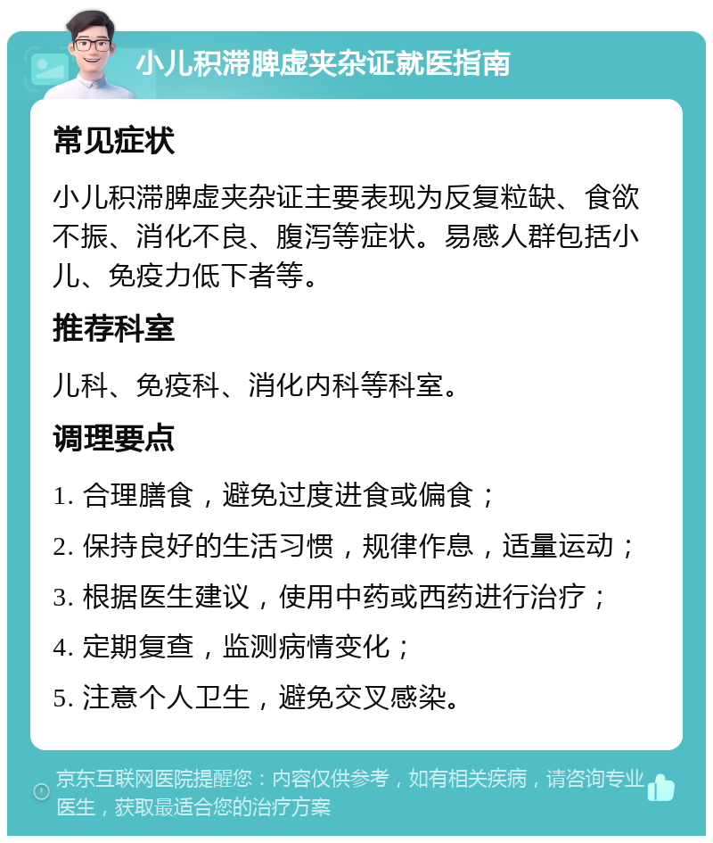 小儿积滞脾虚夹杂证就医指南 常见症状 小儿积滞脾虚夹杂证主要表现为反复粒缺、食欲不振、消化不良、腹泻等症状。易感人群包括小儿、免疫力低下者等。 推荐科室 儿科、免疫科、消化内科等科室。 调理要点 1. 合理膳食，避免过度进食或偏食； 2. 保持良好的生活习惯，规律作息，适量运动； 3. 根据医生建议，使用中药或西药进行治疗； 4. 定期复查，监测病情变化； 5. 注意个人卫生，避免交叉感染。