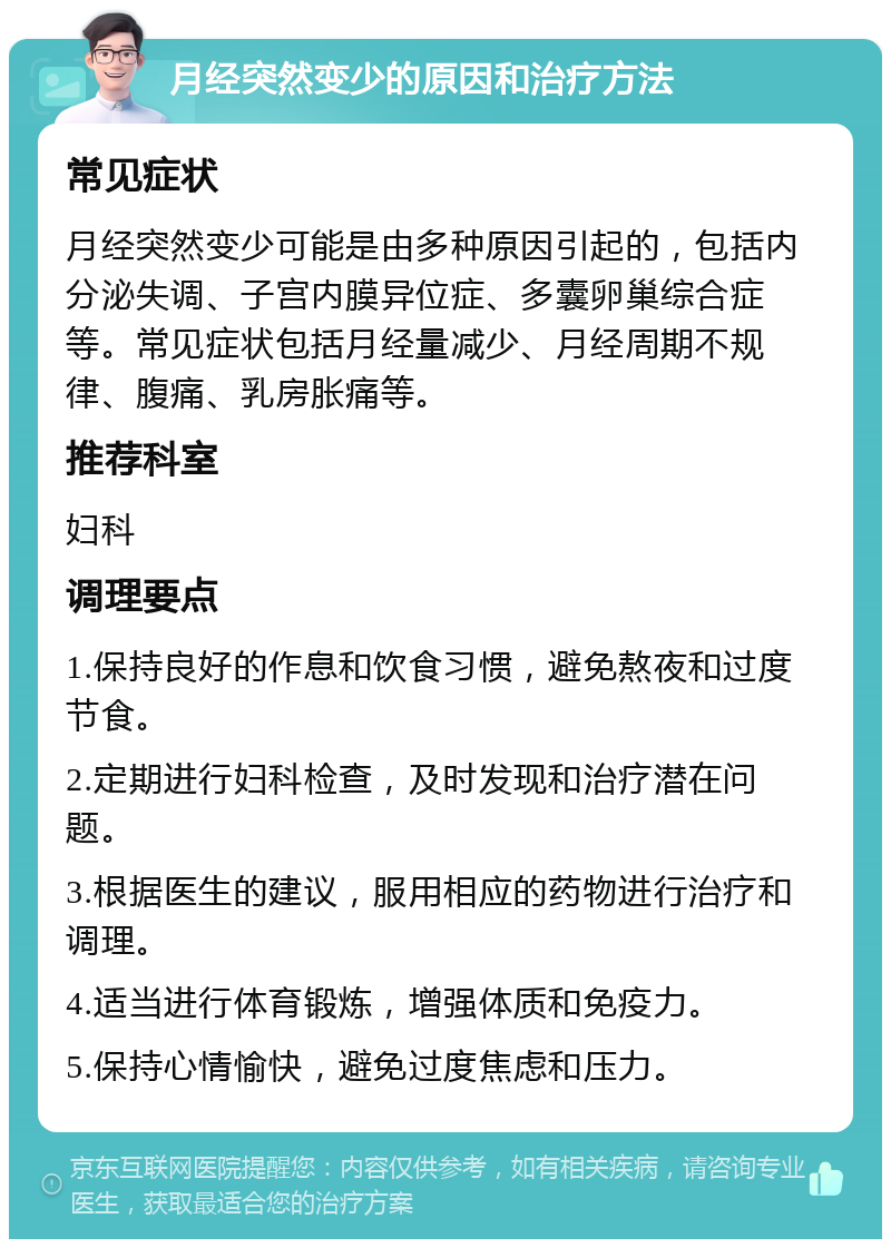 月经突然变少的原因和治疗方法 常见症状 月经突然变少可能是由多种原因引起的，包括内分泌失调、子宫内膜异位症、多囊卵巢综合症等。常见症状包括月经量减少、月经周期不规律、腹痛、乳房胀痛等。 推荐科室 妇科 调理要点 1.保持良好的作息和饮食习惯，避免熬夜和过度节食。 2.定期进行妇科检查，及时发现和治疗潜在问题。 3.根据医生的建议，服用相应的药物进行治疗和调理。 4.适当进行体育锻炼，增强体质和免疫力。 5.保持心情愉快，避免过度焦虑和压力。