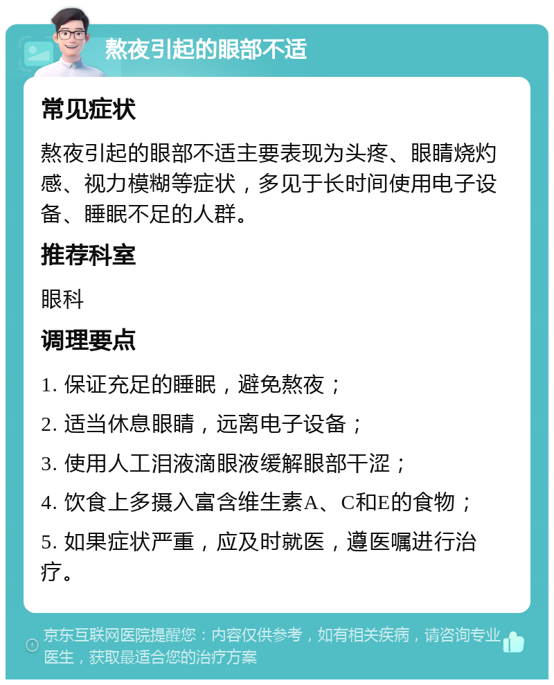 熬夜引起的眼部不适 常见症状 熬夜引起的眼部不适主要表现为头疼、眼睛烧灼感、视力模糊等症状，多见于长时间使用电子设备、睡眠不足的人群。 推荐科室 眼科 调理要点 1. 保证充足的睡眠，避免熬夜； 2. 适当休息眼睛，远离电子设备； 3. 使用人工泪液滴眼液缓解眼部干涩； 4. 饮食上多摄入富含维生素A、C和E的食物； 5. 如果症状严重，应及时就医，遵医嘱进行治疗。