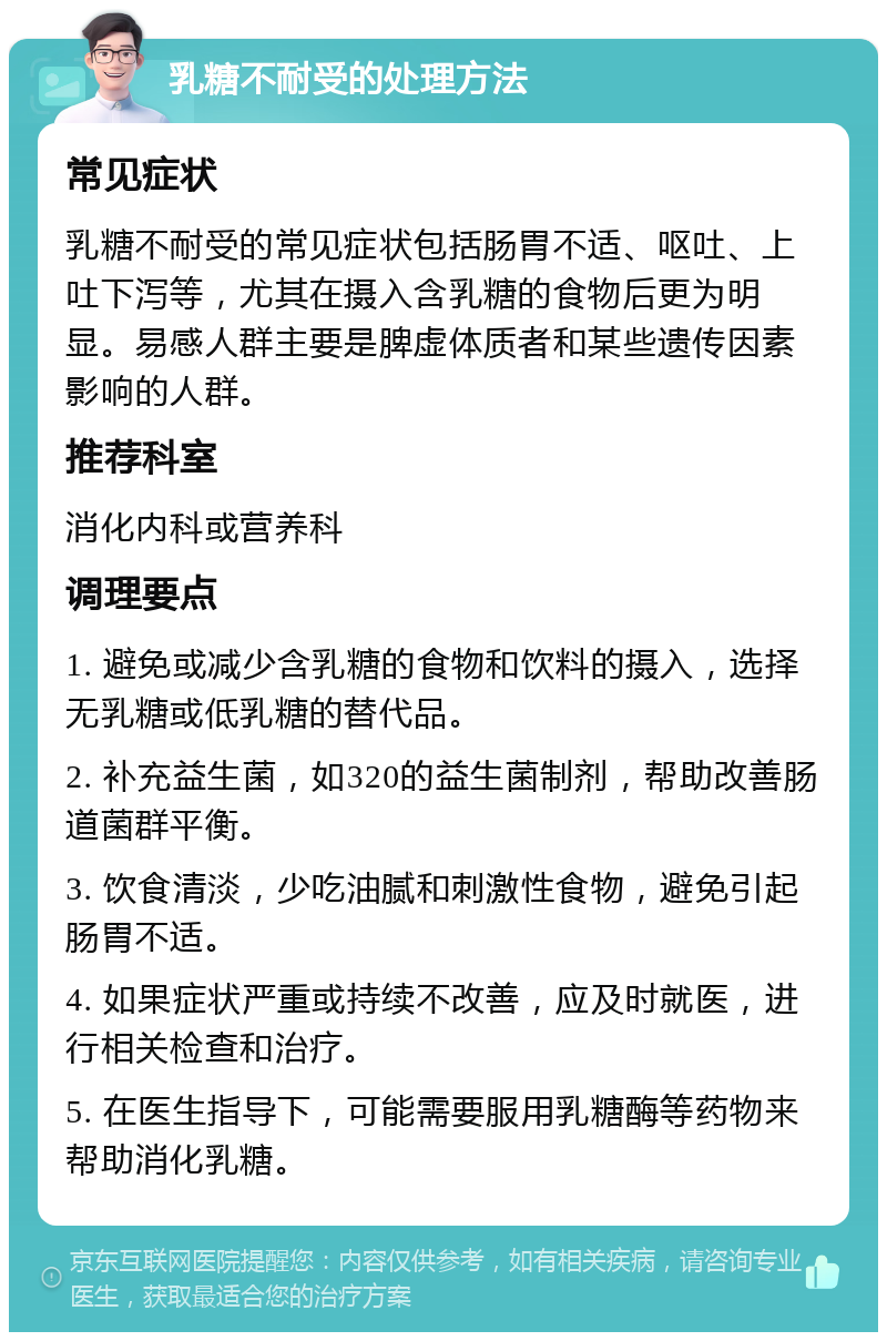 乳糖不耐受的处理方法 常见症状 乳糖不耐受的常见症状包括肠胃不适、呕吐、上吐下泻等，尤其在摄入含乳糖的食物后更为明显。易感人群主要是脾虚体质者和某些遗传因素影响的人群。 推荐科室 消化内科或营养科 调理要点 1. 避免或减少含乳糖的食物和饮料的摄入，选择无乳糖或低乳糖的替代品。 2. 补充益生菌，如320的益生菌制剂，帮助改善肠道菌群平衡。 3. 饮食清淡，少吃油腻和刺激性食物，避免引起肠胃不适。 4. 如果症状严重或持续不改善，应及时就医，进行相关检查和治疗。 5. 在医生指导下，可能需要服用乳糖酶等药物来帮助消化乳糖。