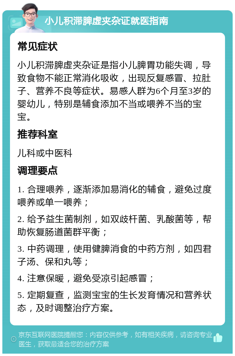 小儿积滞脾虚夹杂证就医指南 常见症状 小儿积滞脾虚夹杂证是指小儿脾胃功能失调，导致食物不能正常消化吸收，出现反复感冒、拉肚子、营养不良等症状。易感人群为6个月至3岁的婴幼儿，特别是辅食添加不当或喂养不当的宝宝。 推荐科室 儿科或中医科 调理要点 1. 合理喂养，逐渐添加易消化的辅食，避免过度喂养或单一喂养； 2. 给予益生菌制剂，如双歧杆菌、乳酸菌等，帮助恢复肠道菌群平衡； 3. 中药调理，使用健脾消食的中药方剂，如四君子汤、保和丸等； 4. 注意保暖，避免受凉引起感冒； 5. 定期复查，监测宝宝的生长发育情况和营养状态，及时调整治疗方案。